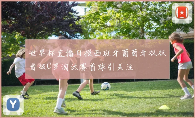 世界杯直播日报西班牙葡萄牙双双晋级C罗淘汰赛首球引关注