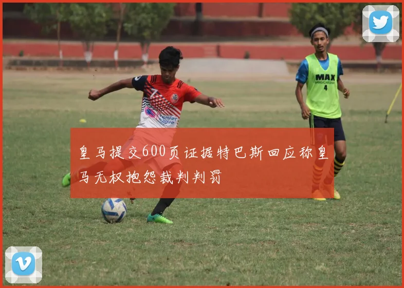 皇马提交600页证据特巴斯回应称皇马无权抱怨裁判判罚