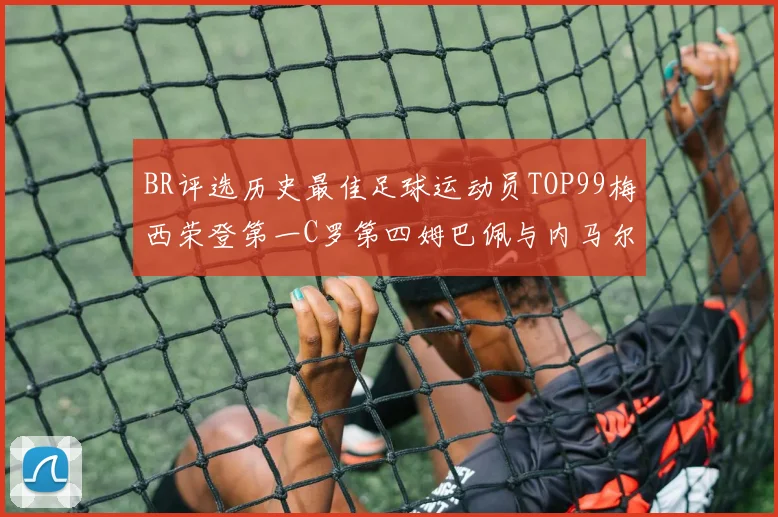BR评选历史最佳足球运动员TOP99梅西荣登第一C罗第四姆巴佩与内马尔排名解析