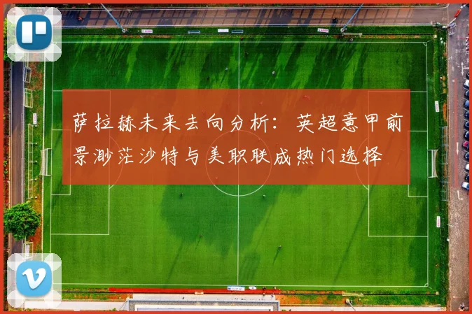 萨拉赫未来去向分析：英超意甲前景渺茫沙特与美职联成热门选择