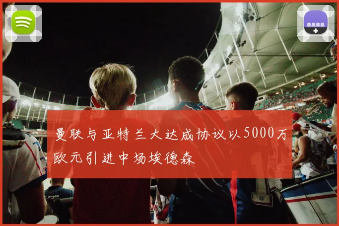 曼联与亚特兰大达成协议以5000万欧元引进中场埃德森