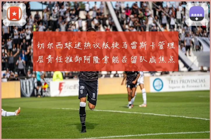切尔西球迷热议叛徒马雷斯卡管理层责任推卸阿隆索能否留队成焦点