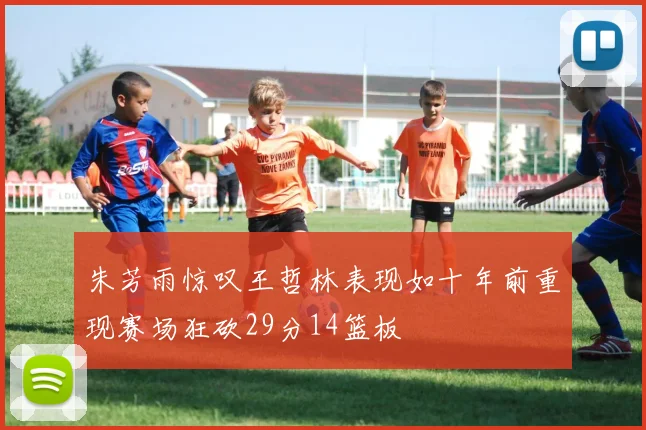 朱芳雨惊叹王哲林表现如十年前重现赛场狂砍29分14篮板