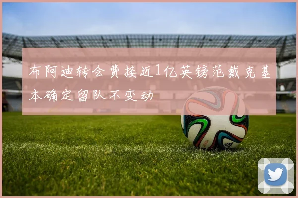 布阿迪转会费接近1亿英镑范戴克基本确定留队不变动