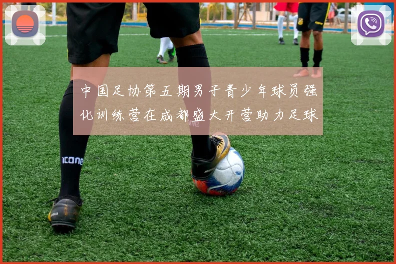 中国足协第五期男子青少年球员强化训练营在成都盛大开营助力足球未来发展