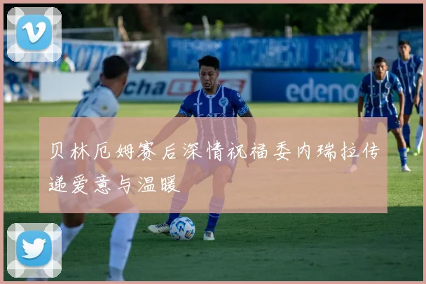 贝林厄姆赛后深情祝福委内瑞拉传递爱意与温暖