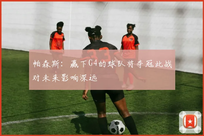 帕森斯：赢下G4的球队将夺冠此战对未来影响深远