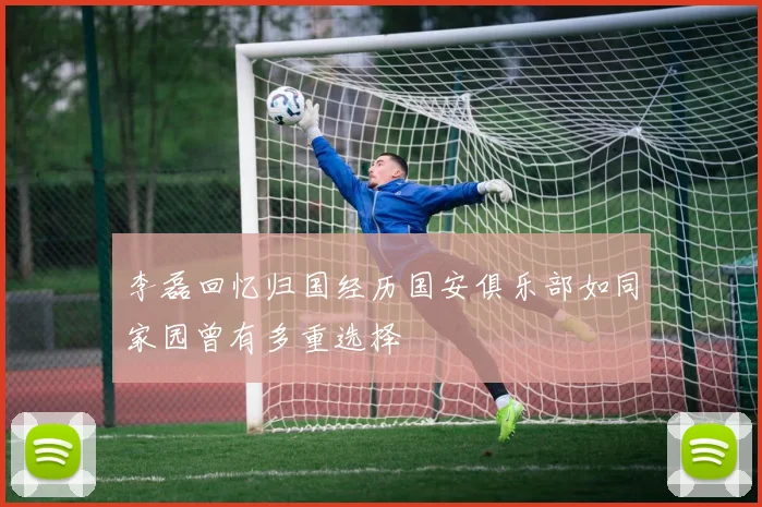 李磊回忆归国经历国安俱乐部如同家园曾有多重选择