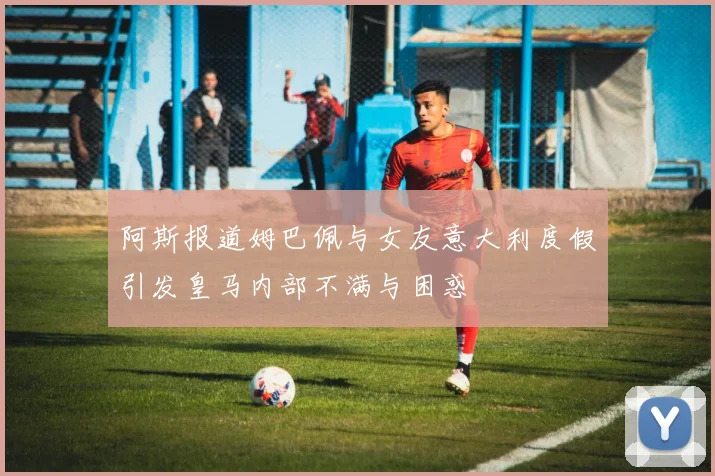 阿斯报道姆巴佩与女友意大利度假引发皇马内部不满与困惑