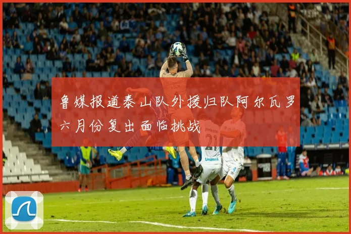 鲁媒报道泰山队外援归队阿尔瓦罗六月份复出面临挑战